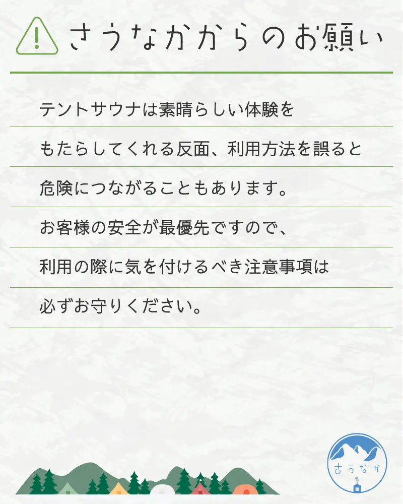 さうなかからのお願い。テントサウナは素晴らしい体験をもたらしてくれる反面、利用方法を誤ると危険につながることもあります。お客様の安全が最優先ですので、利用の際に気を付けるべき注意事項は必ずお守りください。