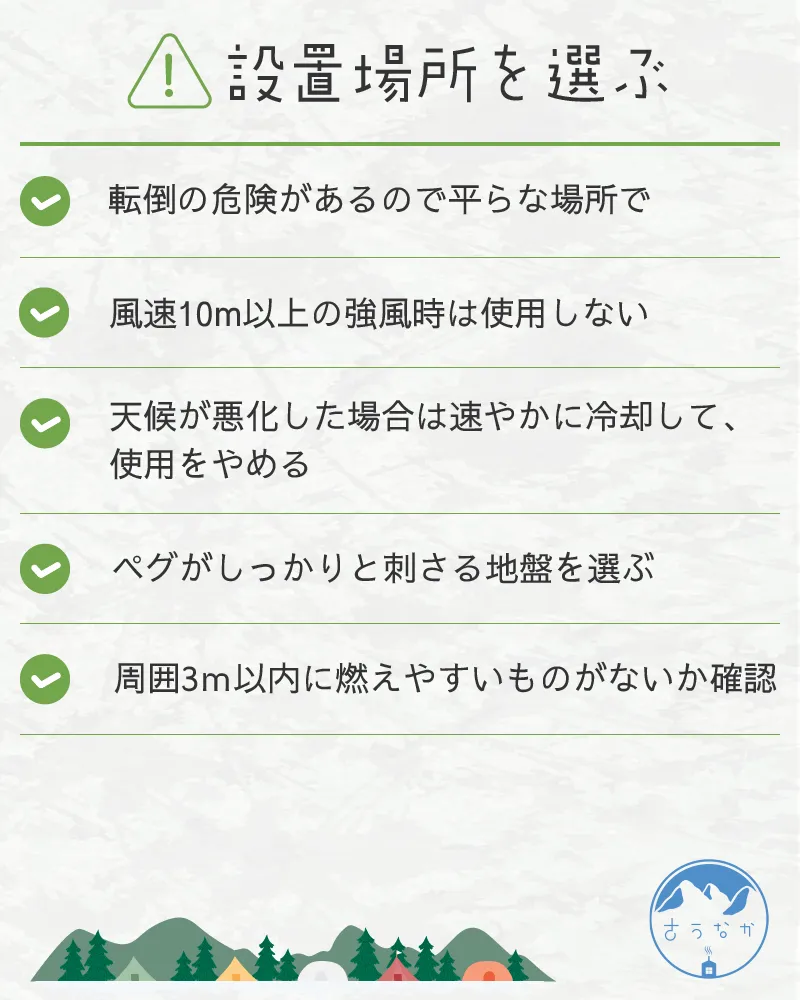 注意点①設置場所を選ぶ。・転倒の危険があるので平らな場所で・風速10m以上の強風時は使用しない・天候が悪化した場合は速やかに冷却して、使用をやめる・ペグがしっかりと刺さる地盤を選ぶ・周囲3m以内に燃えやすいものがないか確認 