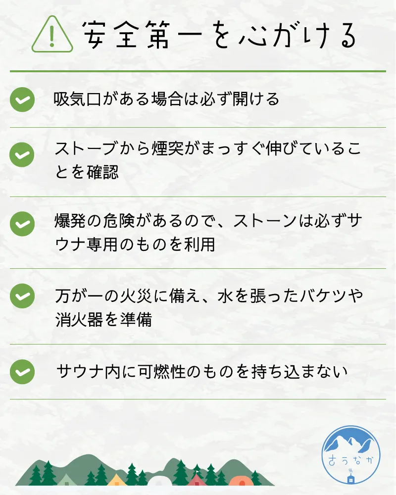 注意点②安全第一を心がける。・吸気口がある場合は必ず開ける・ストーブから煙突がまっすぐ伸びていることを確認・爆発の危険があるので、ストーンは必ずサウナ専用のものを利用・万が一の火災に備え、水を張ったバケツや消火器を準備・サウナ内に可燃性のものを持ち込まない