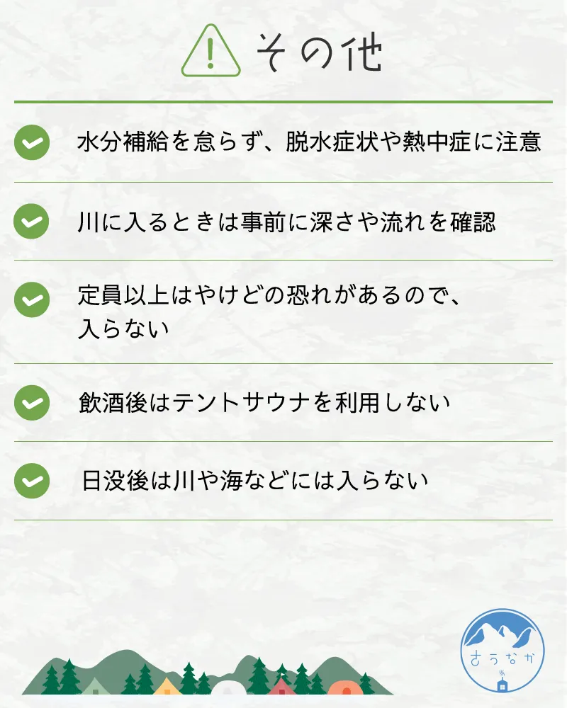 注意点④その他。・水分補給を怠らず、脱水症状や熱中症に注意・川に入るときは事前に深さや流れを確認・定員以上はやけどの恐れがあるので、入らない・飲酒後はテントサウナを利用しない・日没後は川や海などには入らない